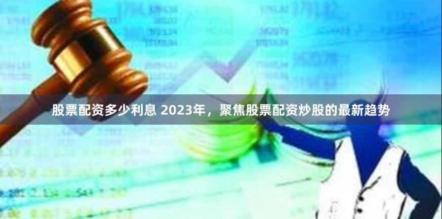 股票配资多少利息 2023年，聚焦股票配资炒股的最新趋势