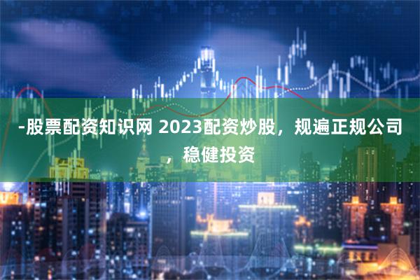 -股票配资知识网 2023配资炒股，规遍正规公司，稳健投资