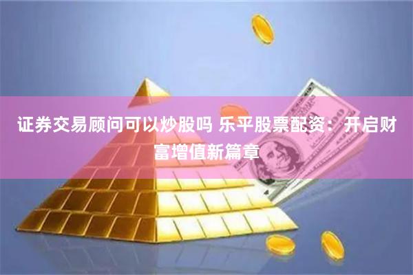 证券交易顾问可以炒股吗 乐平股票配资：开启财富增值新篇章