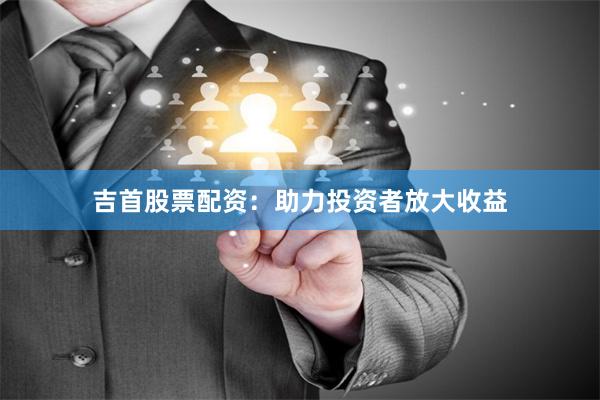吉首股票配资：助力投资者放大收益
