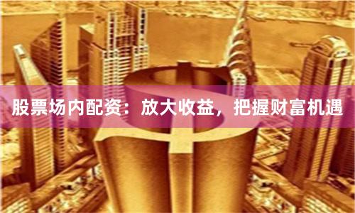 股票场内配资：放大收益，把握财富机遇
