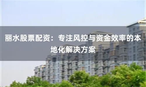 丽水股票配资：专注风控与资金效率的本地化解决方案